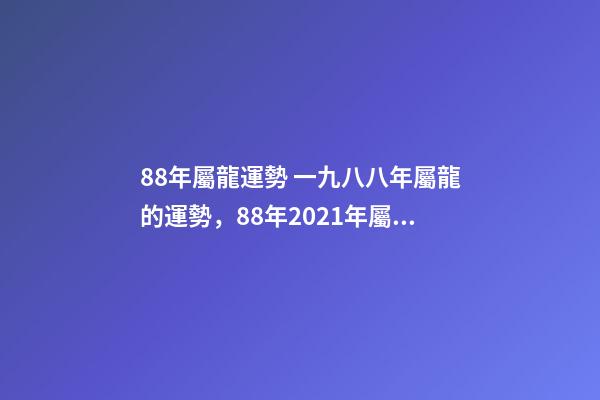 88年屬龍運勢 一九八八年屬龍的運勢，88年2021年屬龍人的全年運勢-第1張-觀點-玄機派